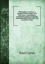 Philosophy as a science: a synopsis of the writings of Dr. Paul Carus : containing an introduction written by himself, summaries of his books, and a list of articles to date