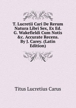T. Lucretii Cari De Rerum Natura Libri Sex, Ex Ed. G. Wakefieldi Cum Notis &c. Accurate Recens. By J. Carey. (Latin Edition)