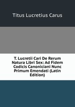T. Lucretii Cari De Rerum Natura Libri Sex: Ad Fidem Codicis Canoniciani Nunc Primum Emendati (Latin Edition)