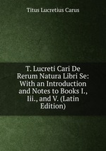 T. Lucreti Cari De Rerum Natura Libri Se: With an Introduction and Notes to Books I., Iii., and V. (Latin Edition)