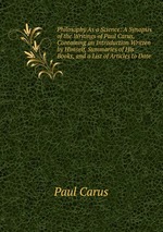 Philosophy As a Science: A Synopsis of the Writings of Paul Carus, Containing an Introduction Written by Himself, Summaries of His Books, and a List of Articles to Date