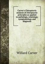 Carver`s Chiropractic analysis of chiropractic principles as applied to pathology, relatology, symptomology and diagnosis