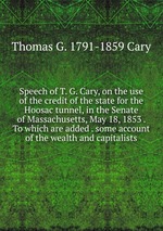 Speech of T. G. Cary, on the use of the credit of the state for the Hoosac tunnel, in the Senate of Massachusetts, May 18, 1853 . To which are added . some account of the wealth and capitalists