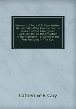 Memoirs of Miss C. E. Cary, Written Herself, Who Was Retained in the Service of the Late Queen Caroline, to Fill the Situation in Her Majesty`s . of Some of the First Persons in This Cou