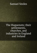 The Huguenots; their settlements, churches, and industries in England and Ireland