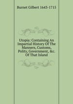 Utopia: Containing An Impartial History Of The Manners, Customs, Polity, Government, &c. Of That Island