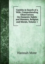 Coelebs in Search of a Wife: Comprehending Observations On Domestic Habits and Manners, Religion and Morals, Volume 1