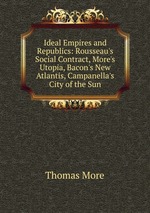 Ideal Empires and Republics: Rousseau`s Social Contract, More`s Utopia, Bacon`s New Atlantis, Campanella`s City of the Sun