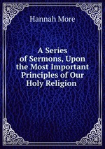 A Series of Sermons, Upon the Most Important Principles of Our Holy Religion