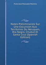 Notes Prliminaires Sur Une Excursion Aux Territoires Du Neuquen, Rio Negro, Chubut Et Santa Cruz (Spanish Edition)