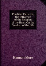 Practical Piety: Or, the Influence of the Religion of the Heart On the Conduct of the Life