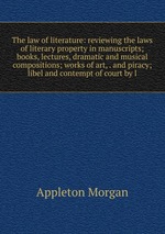 The law of literature: reviewing the laws of literary property in manuscripts; books, lectures, dramatic and musical compositions; works of art, . and piracy; libel and contempt of court by l