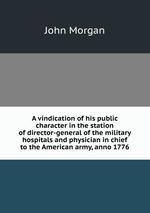 A vindication of his public character in the station of director-general of the military hospitals and physician in chief to the American army, anno 1776