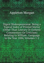 Digest Shakespearean: Being a Topical Index of Printed Matter (Other Than Literary Or Esthetic Commentary Or Criticism) Relating to William . Language to the Year 1886, Volumes 1-2