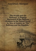 The People and the Railways: A Popular Discussion of the Railway Problem in the United States by Way of Answer to "The Railways and the Republic,"