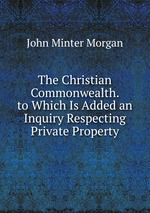 The Christian Commonwealth. to Which Is Added an Inquiry Respecting Private Property