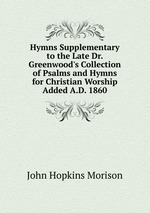 Hymns Supplementary to the Late Dr. Greenwood`s Collection of Psalms and Hymns for Christian Worship Added A.D. 1860