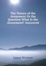 The Nature of the Atonement Or the Question What Is the Atonement? Answered