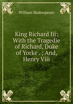 King Richard Iii: With the Tragedie of Richard, Duke of Yorke . ; And, Henry Viii