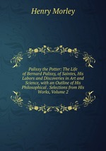 Palissy the Potter: The Life of Bernard Palissy, of Saintes, His Labors and Discoveries in Art and Science, with an Outline of His Philosophical . Selections from His Works, Volume 2