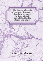 The Home cyclopedia of necessary knowledge. Carefully prepared by the eminent specialists, Charles Morris and others