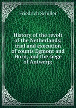 History of the revolt of the Netherlands; trial and execution of counts Egmont and Horn, and the siege of Antwerp;