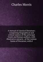 A manual of classical literature: comprising biographical and critical notices of the principal Greek and Roman authors, with illustrative extracts . of the various forms of literature, with d