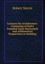 Lectures On Architecture: Consisting of Rules Founded Upon Harmonick and Arithmetical Proportions in Building