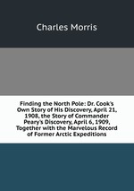 Finding the North Pole: Dr. Cook`s Own Story of His Discovery, April 21, 1908, the Story of Commander Peary`s Discovery, April 6, 1909, Together with the Marvelous Record of Former Arctic Expeditions