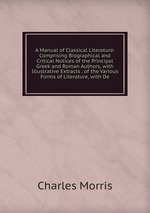 A Manual of Classical Literature: Comprising Biographical and Critical Notices of the Principal Greek and Roman Authors, with Illustrative Extracts . of the Various Forms of Literature, with De