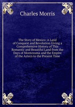 The Story of Mexico: A Land of Conquest and Revolution Giving a Comprehensive History of This Romantic and Beautiful Land from the Days of Montezuma and the Empire of the Aztecs to the Present Time