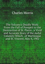 The Volcano`s Deadly Work: From the Fall of Pompeii to the Destruction of St. Pierre . a Vivid and Accurate Story of the Awful Calamity Which . of Martinique and St. Vincent, May 8, 1902