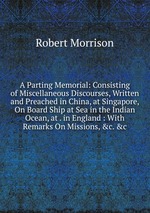 A Parting Memorial: Consisting of Miscellaneous Discourses, Written and Preached in China, at Singapore, On Board Ship at Sea in the Indian Ocean, at . in England : With Remarks On Missions, &c. &c