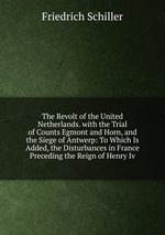 The Revolt of the United Netherlands. with the Trial of Counts Egmont and Horn, and the Siege of Antwerp: To Which Is Added, the Disturbances in France Preceding the Reign of Henry Iv