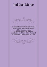 A sermon delivered before the Grand Lodge of Free & Accepted Masons of the Commonwealth of Massachusetts: at a public installation of officers of the . Concord, in Middlesex County, June 25, 1798