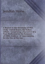 A Report to the Secretary of War of the United States, On Indian Affairs: Comprising a Narrative of a Tour Performed in the Summer of 1820, Under a . of Ascertaining, for the Use of the Gov