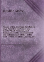 Annals of the American Revolution: Or, a Record of the Causes and Events Which Produced, and Terminated in the Establishment and Independence of the . of the First Settlement of the Country, and