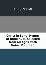 Christ in Song: Hymns of Immanual, Selected from All Ages, with Notes, Volume 1
