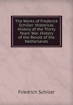 The Works of Frederick Schiller: Historical. History of the Thirty Years` War. History of the Revolt of the Netherlands