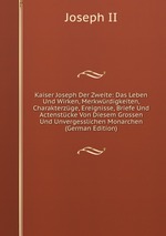 Kaiser Joseph Der Zweite: Das Leben Und Wirken, Merkwrdigkeiten, Charakterzge, Ereignisse, Briefe Und Actenstcke Von Diesem Grossen Und Unvergesslichen Monarchen (German Edition)