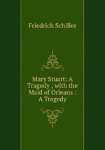 Mary Stuart: A Tragedy ; with the Maid of Orleans : A Tragedy