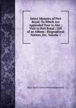 Select Memoirs of Port Royal: To Which Are Appended Tour to Alet ; Visit to Port Royal ; Gift of an Abbess ; Biographical Notices, Etc, Volume 1