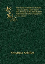 The Works of Frederick Schiller : History of the Thirty Years` War. History of the Revolt of the Netherlands to the Confederacy of the Gueux