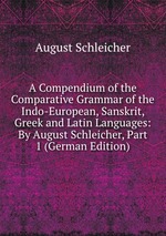 A Compendium of the Comparative Grammar of the Indo-European, Sanskrit, Greek and Latin Languages: By August Schleicher, Part 1 (German Edition)