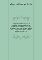 Miscellaneous Travels of J. W. Goethe: Comprising Letters from Switzerland; the Campaign in France, 1792; the Siege of Mainz; and a Tour On the Rhine, Maine, and Neckar, 1814-15