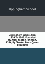 Uppingham School Roll, 1824 To 1905. Founded By Arch-deacon Johnson, 1584, By Charter From Queen Elizabeth