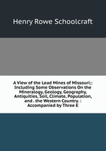 A View of the Lead Mines of Missouri;: Including Some Observations On the Mineralogy, Geology, Geography, Antiquities, Soil, Climate, Population, and . the Western Country. : Accompanied by Three E