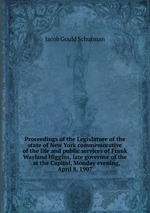 Proceedings of the Legislature of the state of New York commemorative of the life and public services of Frank Wayland Higgins, late governor of the . at the Capitol, Monday evening, April 8, 1907