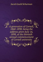 A generation of Cornell, 1868-1898; being the address given June 16, 1898, at the thirtieth annual commencement of Cornell university