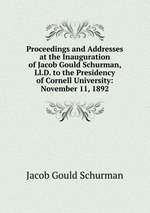 Proceedings and Addresses at the Inauguration of Jacob Gould Schurman, Ll.D. to the Presidency of Cornell University: November 11, 1892